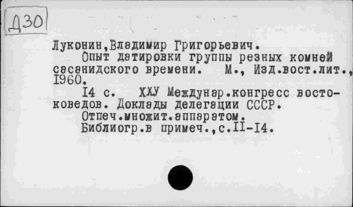 ﻿Ідзоі
Луконин,Владимир Григорьевич.
Опыт датировки группы резных комней С8С8НИДСК0Г0 времени. М., Изд.вост.лит. I960.
14 с. ХХУ Междунар.конгресс востоковедов. Доклады делегации СССР.
Отпеч.множит.аппаратом.
Библиогр.в примеч.,с.П-14.